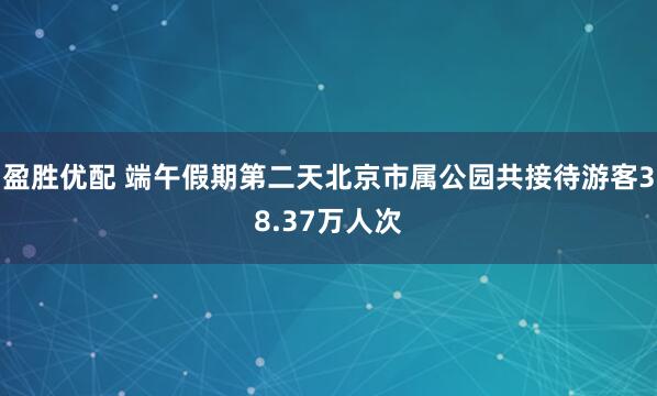 盈胜优配 端午假期第二天北京市属公园共接待游客38.37万人次