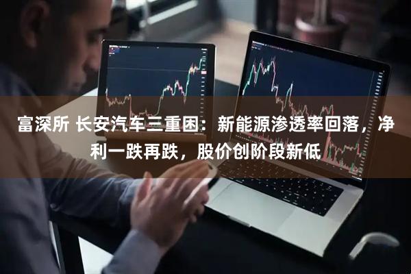 富深所 长安汽车三重困：新能源渗透率回落，净利一跌再跌，股价创阶段新低