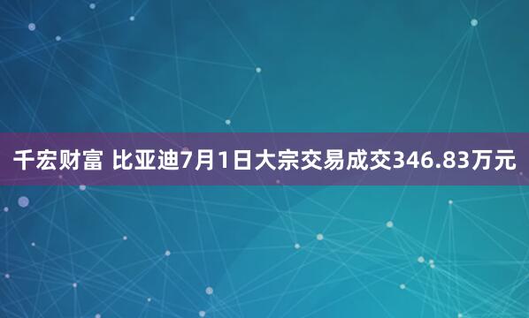千宏财富 比亚迪7月1日大宗交易成交346.83万元