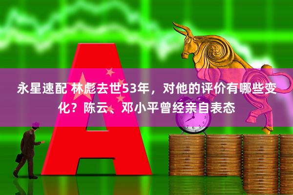 永星速配 林彪去世53年，对他的评价有哪些变化？陈云、邓小平曾经亲自表态