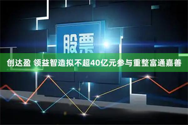 创达盈 领益智造拟不超40亿元参与重整富通嘉善