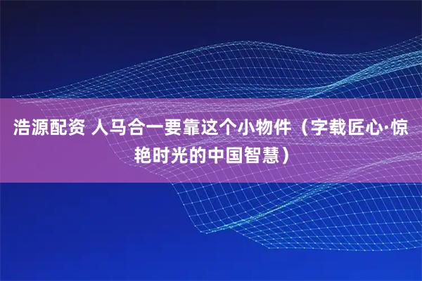 浩源配资 人马合一要靠这个小物件（字载匠心·惊艳时光的中国智慧）