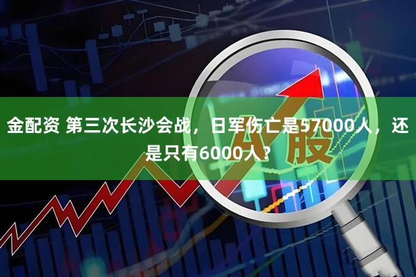 金配资 第三次长沙会战，日军伤亡是57000人，还是只有6000人？