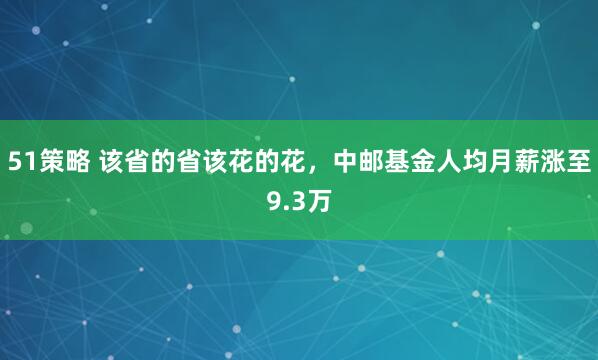 51策略 该省的省该花的花，中邮基金人均月薪涨至9.3万
