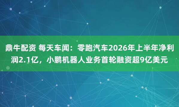 鼎牛配资 每天车闻:零跑汽车2026年上半年净利润2.1亿,小鹏机器人业务首轮融资超9亿美元