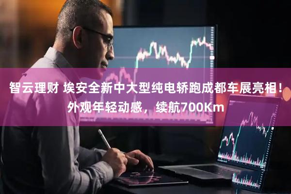 智云理财 埃安全新中大型纯电轿跑成都车展亮相！外观年轻动感，续航700Km