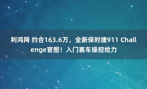 利鸿网 约合163.6万，全新保时捷911 Challenge官图！入门赛车操控给力