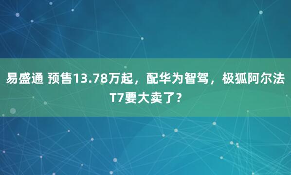 易盛通 预售13.78万起，配华为智驾，极狐阿尔法T7要大卖了？