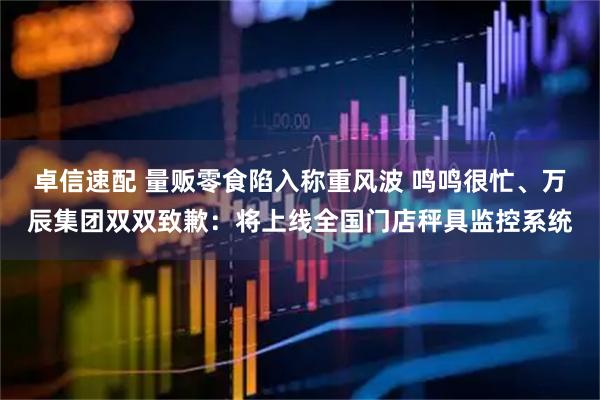 卓信速配 量贩零食陷入称重风波 鸣鸣很忙、万辰集团双双致歉：将上线全国门店秤具监控系统